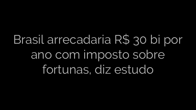 ​Brasil arrecadaria R$ 30 bi por ano com imposto sobre fortunas, diz estudo 